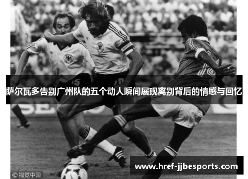 萨尔瓦多告别广州队的五个动人瞬间展现离别背后的情感与回忆 萨尔瓦多告别广州队的五个动人瞬间展现离别背后的情感与回忆