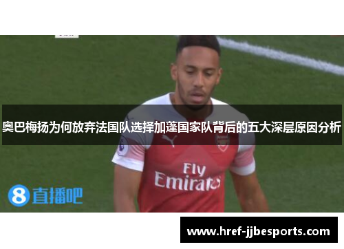 奥巴梅扬为何放弃法国队选择加蓬国家队背后的五大深层原因分析 奥巴梅扬为何放弃法国队选择加蓬国家队背后的五大深层原因分析