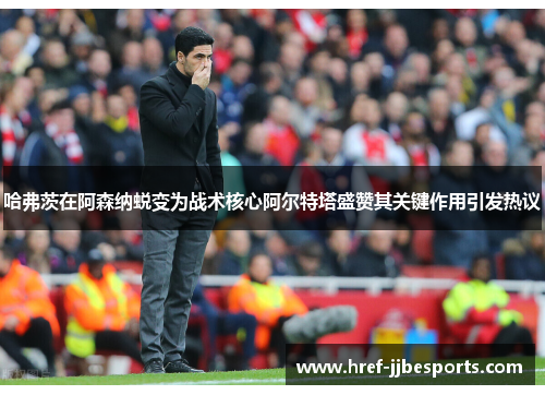 哈弗茨在阿森纳蜕变为战术核心阿尔特塔盛赞其关键作用引发热议