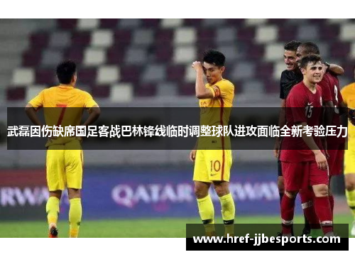 武磊因伤缺席国足客战巴林锋线临时调整球队进攻面临全新考验压力