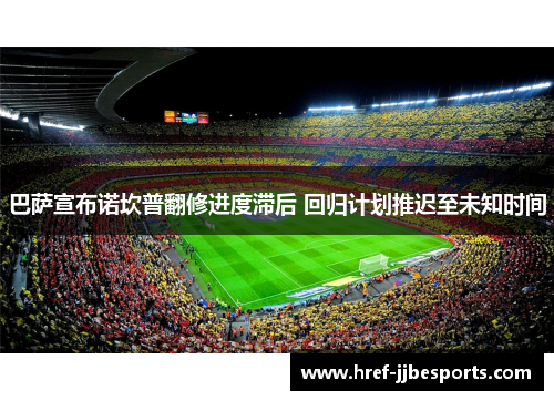 巴萨宣布诺坎普翻修进度滞后 回归计划推迟至未知时间